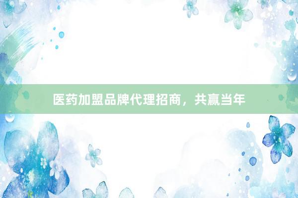 医药加盟品牌代理招商，共赢当年