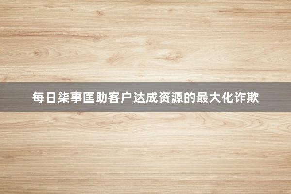 每日柒事匡助客户达成资源的最大化诈欺