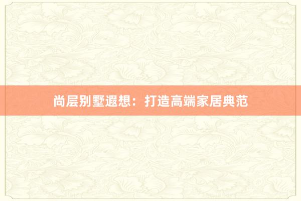 尚层别墅遐想：打造高端家居典范