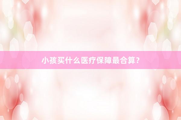 小孩买什么医疗保障最合算？