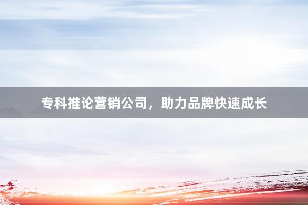 专科推论营销公司，助力品牌快速成长